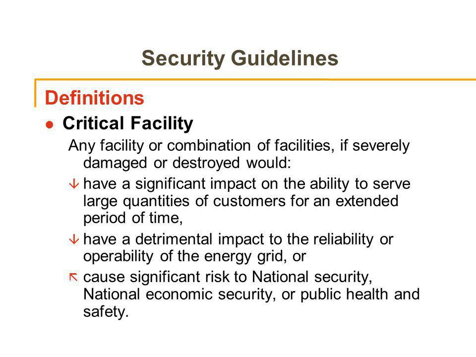 Security Guidelines Definitions l Critical Facility Any facility or combination of facilities, if severely damaged or destroyed would: â have a significant impact on the ability to serve large quantities of customers for an extended period of time, â have a detrimental impact to the reliability or operability of the energy grid, or ã cause significant risk to National security, National economic security, or public health and safety.
