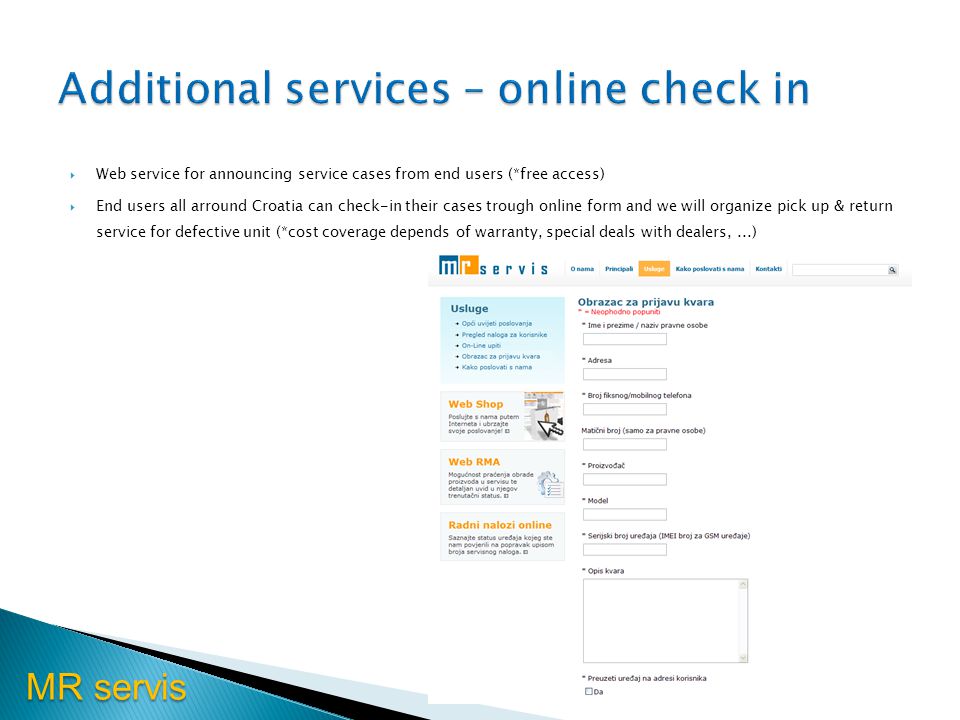 MR servis Web service for announcing service cases from end users (*free access) End users all arround Croatia can check-in their cases trough online form and we will organize pick up & return service for defective unit (*cost coverage depends of warranty, special deals with dealers,...)