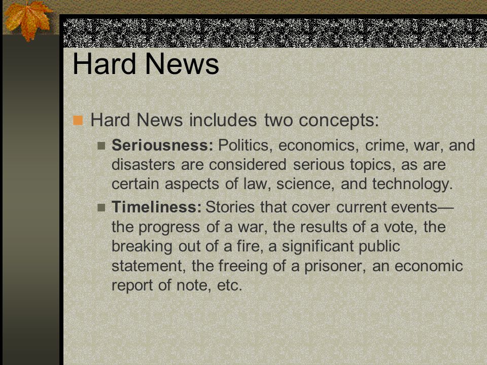Hard News Hard News includes two concepts: Seriousness: Politics, economics, crime, war, and disasters are considered serious topics, as are certain aspects of law, science, and technology.