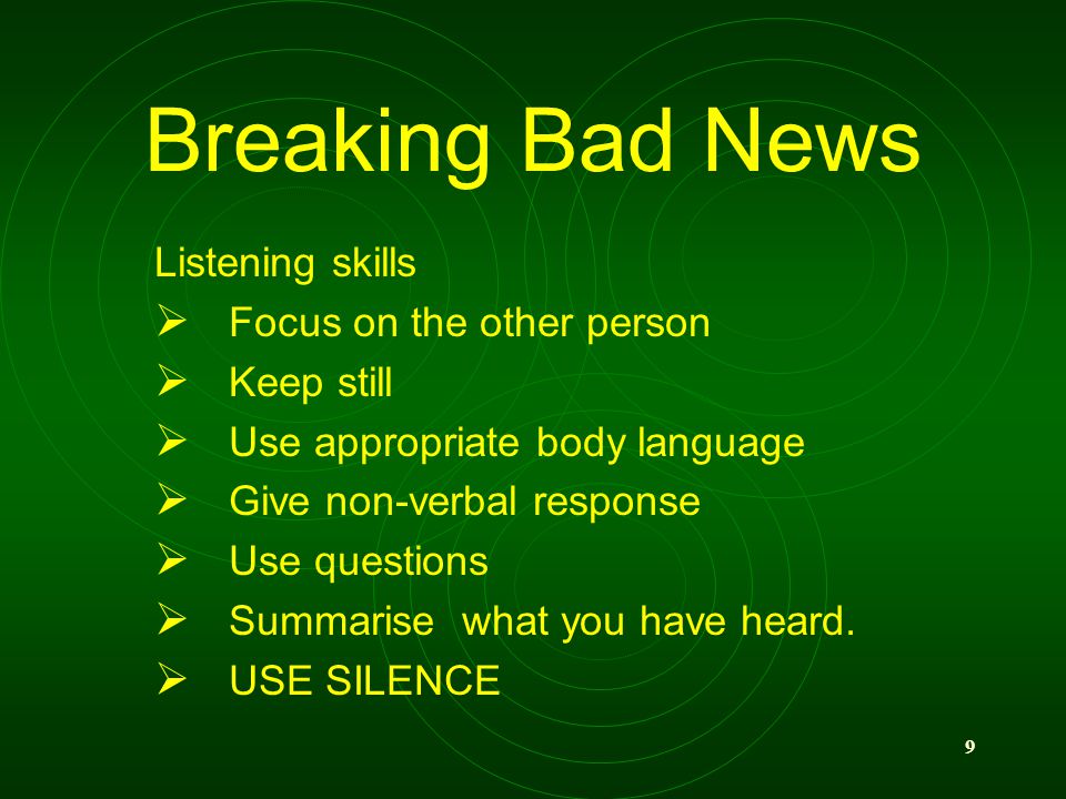 9 Breaking Bad News Listening skills Focus on the other person Keep still Use appropriate body language Give non-verbal response Use questions Summarise what you have heard.