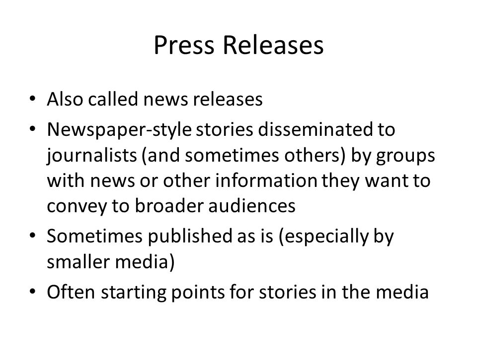 Press Releases Also called news releases Newspaper-style stories disseminated to journalists (and sometimes others) by groups with news or other information they want to convey to broader audiences Sometimes published as is (especially by smaller media) Often starting points for stories in the media