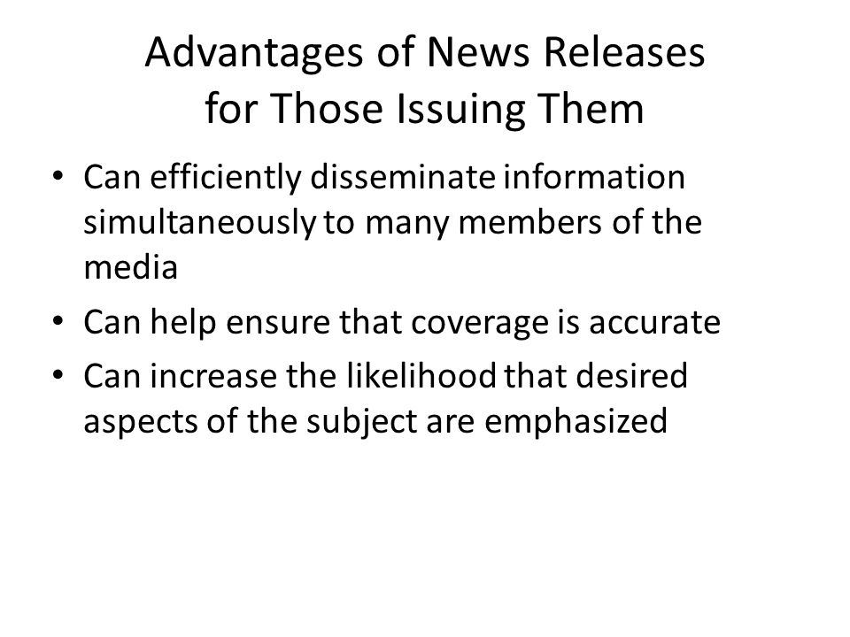 Advantages of News Releases for Those Issuing Them Can efficiently disseminate information simultaneously to many members of the media Can help ensure that coverage is accurate Can increase the likelihood that desired aspects of the subject are emphasized