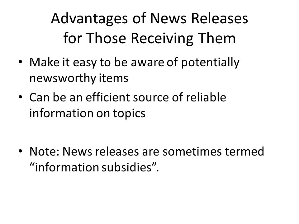 Advantages of News Releases for Those Receiving Them Make it easy to be aware of potentially newsworthy items Can be an efficient source of reliable information on topics Note: News releases are sometimes termed information subsidies.