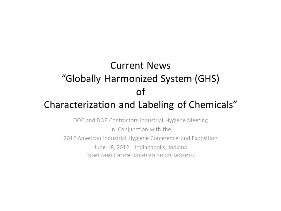Current News Globally Harmonized System (GHS) of Characterization and Labeling of Chemicals DOE and DOE Contractors Industrial Hygiene Meeting in Conjunction with the 2012 American Industrial Hygiene Conference and Exposition June 18, 2012 Indianapolis, Indiana Robert Weeks (Remote), Los Alamos National Laboratory