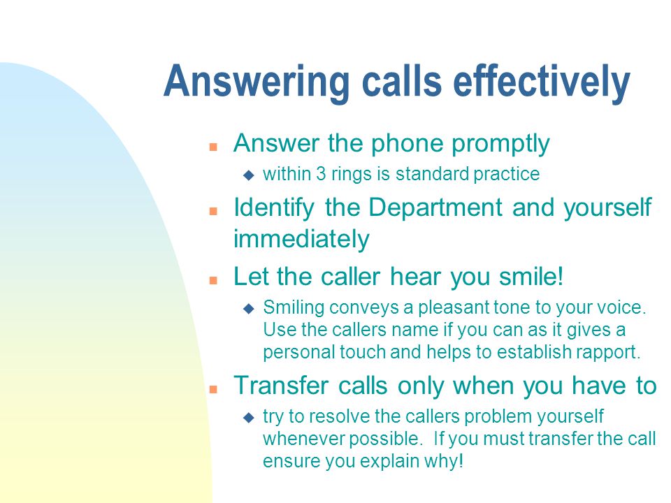 Answering calls effectively n Answer the phone promptly u within 3 rings is standard practice n Identify the Department and yourself immediately n Let the caller hear you smile.