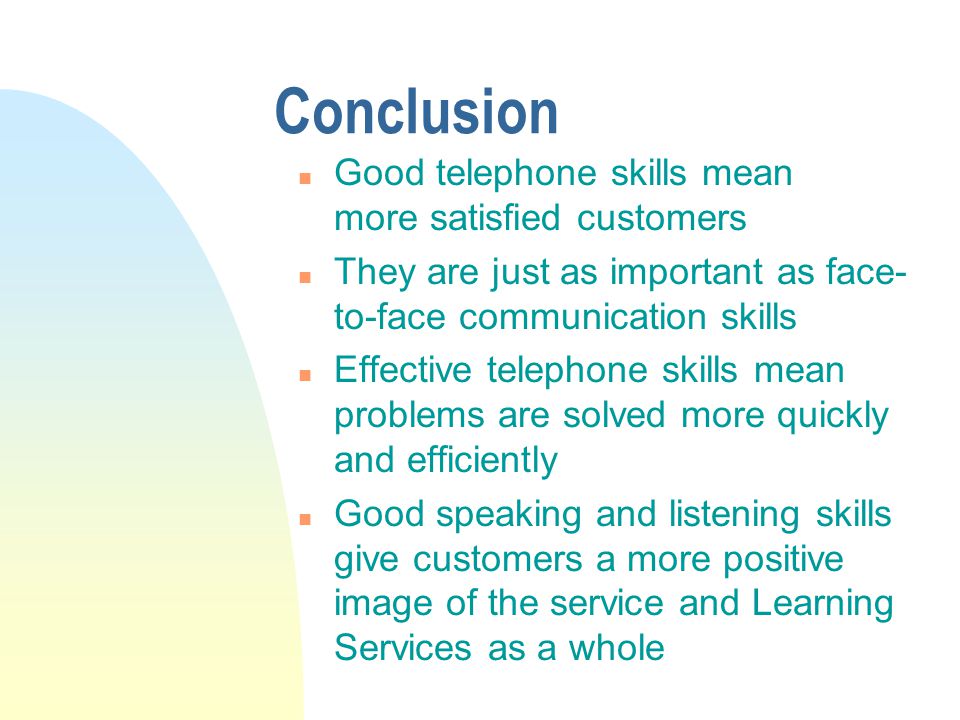 Conclusion n Good telephone skills mean more satisfied customers n They are just as important as face- to-face communication skills n Effective telephone skills mean problems are solved more quickly and efficiently n Good speaking and listening skills give customers a more positive image of the service and Learning Services as a whole