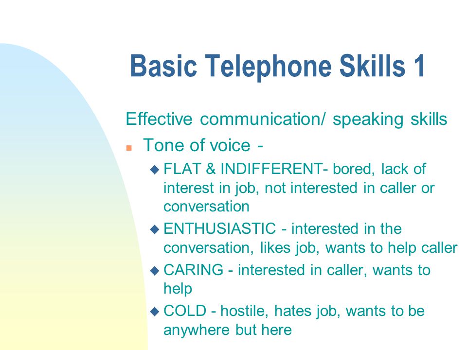 Basic Telephone Skills 1 Effective communication/ speaking skills n Tone of voice - u FLAT & INDIFFERENT- bored, lack of interest in job, not interested in caller or conversation u ENTHUSIASTIC - interested in the conversation, likes job, wants to help caller u CARING - interested in caller, wants to help u COLD - hostile, hates job, wants to be anywhere but here