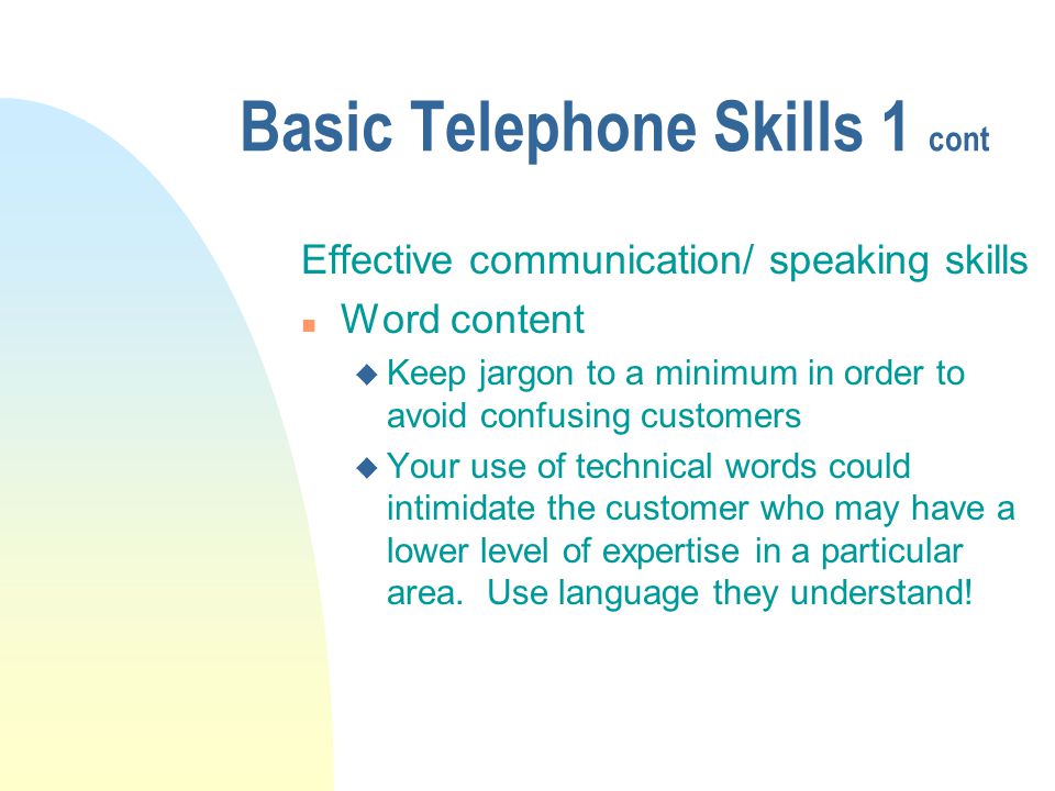 Basic Telephone Skills 1 cont Effective communication/ speaking skills n Word content u Keep jargon to a minimum in order to avoid confusing customers u Your use of technical words could intimidate the customer who may have a lower level of expertise in a particular area.