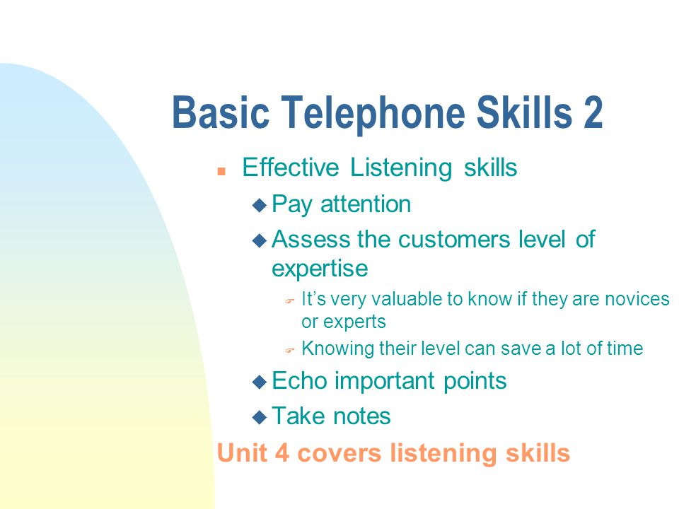 Basic Telephone Skills 2 n Effective Listening skills u Pay attention u Assess the customers level of expertise F Its very valuable to know if they are novices or experts F Knowing their level can save a lot of time u Echo important points u Take notes Unit 4 covers listening skills