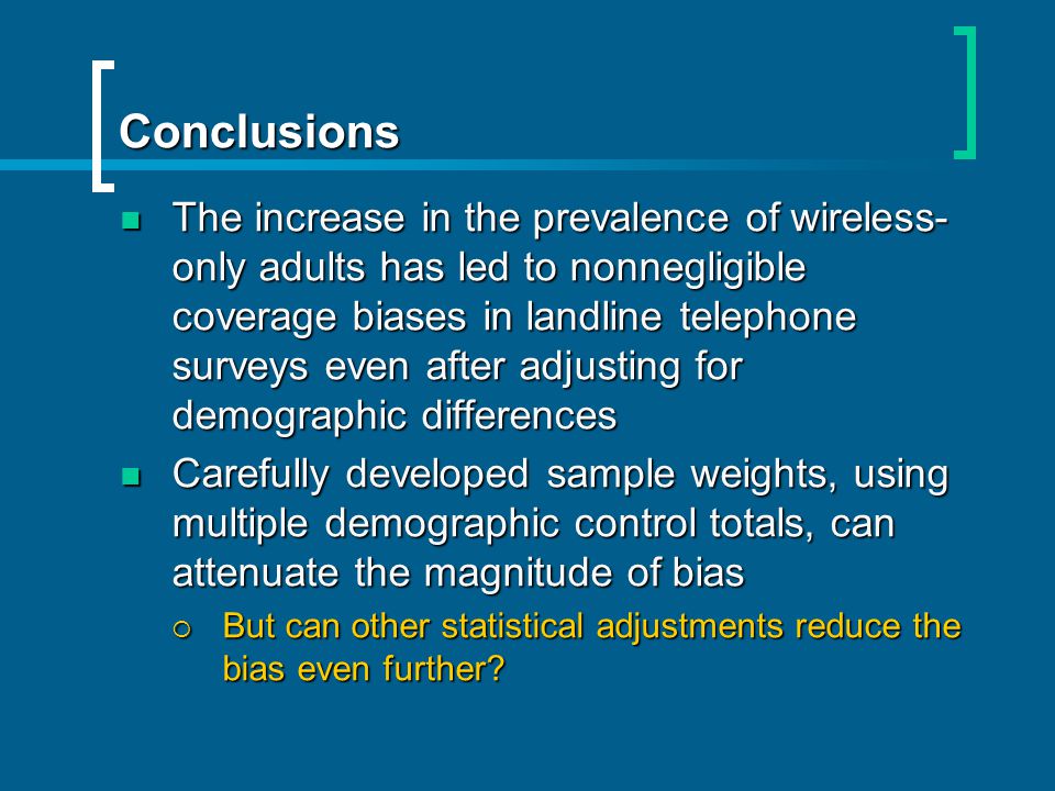 Conclusions The increase in the prevalence of wireless- only adults has led to nonnegligible coverage biases in landline telephone surveys even after adjusting for demographic differences The increase in the prevalence of wireless- only adults has led to nonnegligible coverage biases in landline telephone surveys even after adjusting for demographic differences Carefully developed sample weights, using multiple demographic control totals, can attenuate the magnitude of bias Carefully developed sample weights, using multiple demographic control totals, can attenuate the magnitude of bias But can other statistical adjustments reduce the bias even further.