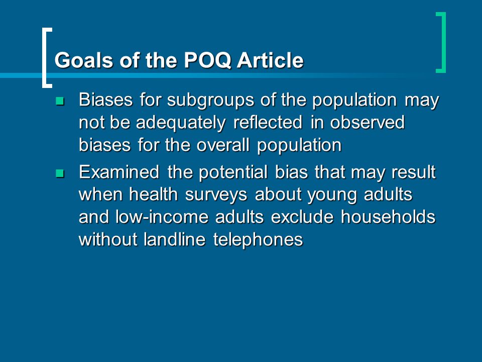 Goals of the POQ Article Biases for subgroups of the population may not be adequately reflected in observed biases for the overall population Biases for subgroups of the population may not be adequately reflected in observed biases for the overall population Examined the potential bias that may result when health surveys about young adults and low-income adults exclude households without landline telephones Examined the potential bias that may result when health surveys about young adults and low-income adults exclude households without landline telephones