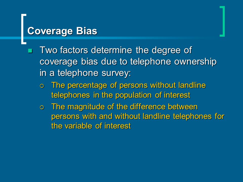 Coverage Bias Two factors determine the degree of coverage bias due to telephone ownership in a telephone survey: Two factors determine the degree of coverage bias due to telephone ownership in a telephone survey: The percentage of persons without landline telephones in the population of interest The percentage of persons without landline telephones in the population of interest The magnitude of the difference between persons with and without landline telephones for the variable of interest The magnitude of the difference between persons with and without landline telephones for the variable of interest