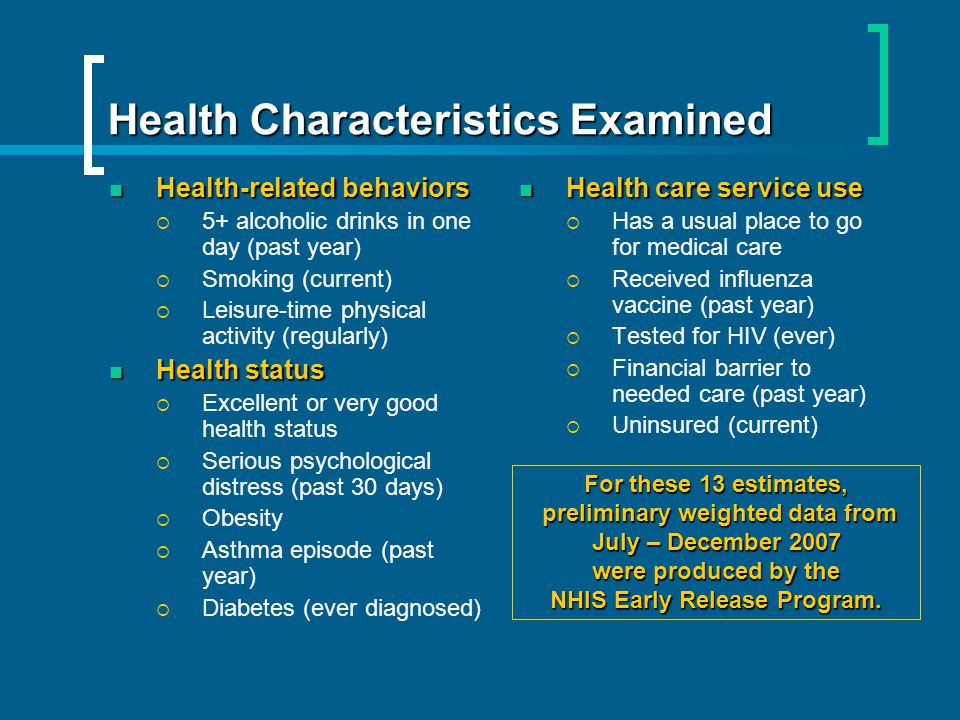 Health Characteristics Examined Health-related behaviors Health-related behaviors 5+ alcoholic drinks in one day (past year) Smoking (current) Leisure-time physical activity (regularly) Health status Health status Excellent or very good health status Serious psychological distress (past 30 days) Obesity Asthma episode (past year) Diabetes (ever diagnosed) Health care service use Health care service use Has a usual place to go for medical care Received influenza vaccine (past year) Tested for HIV (ever) Financial barrier to needed care (past year) Uninsured (current) For these 13 estimates, preliminary weighted data from preliminary weighted data from July – December 2007 were produced by the NHIS Early Release Program.