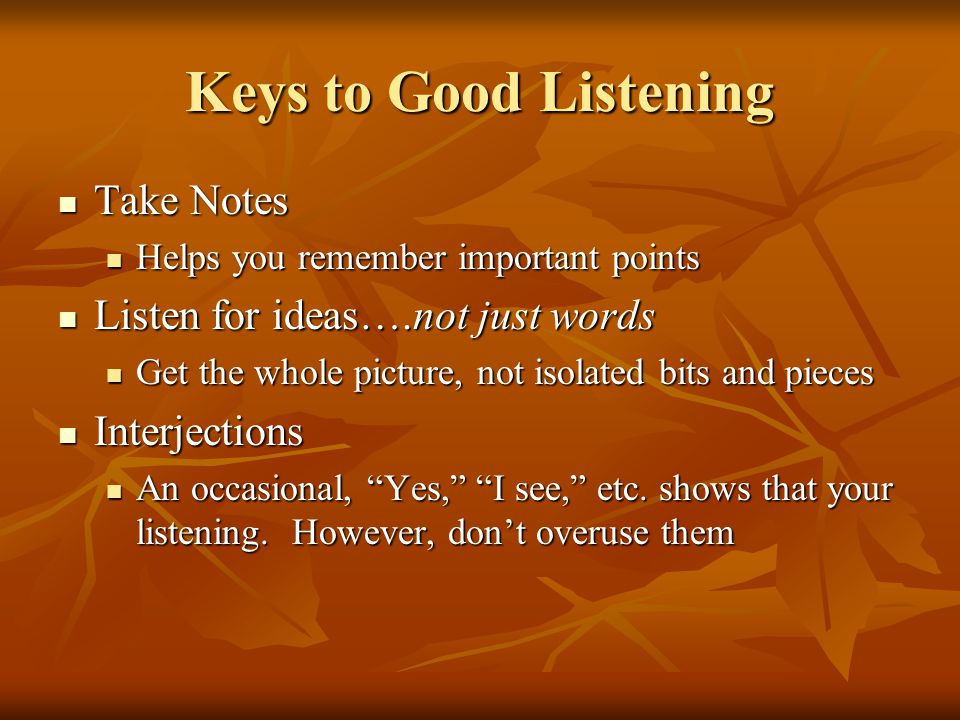 Keys to Good Listening Take Notes Take Notes Helps you remember important points Helps you remember important points Listen for ideas….not just words Listen for ideas….not just words Get the whole picture, not isolated bits and pieces Get the whole picture, not isolated bits and pieces Interjections Interjections An occasional, Yes, I see, etc.