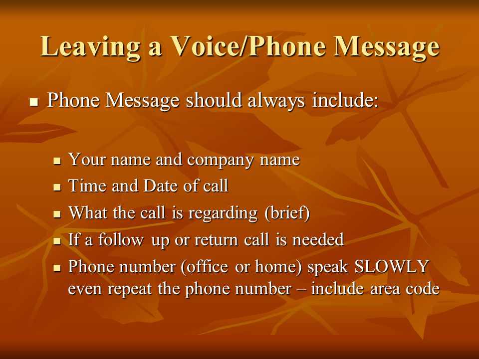 Leaving a Voice/Phone Message Phone Message should always include: Phone Message should always include: Your name and company name Your name and company name Time and Date of call Time and Date of call What the call is regarding (brief) What the call is regarding (brief) If a follow up or return call is needed If a follow up or return call is needed Phone number (office or home) speak SLOWLY even repeat the phone number – include area code Phone number (office or home) speak SLOWLY even repeat the phone number – include area code