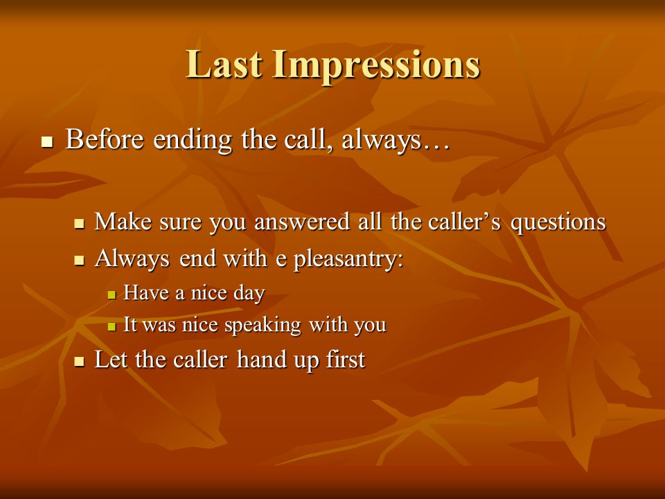 Last Impressions Before ending the call, always… Before ending the call, always… Make sure you answered all the callers questions Make sure you answered all the callers questions Always end with e pleasantry: Always end with e pleasantry: Have a nice day Have a nice day It was nice speaking with you It was nice speaking with you Let the caller hand up first Let the caller hand up first