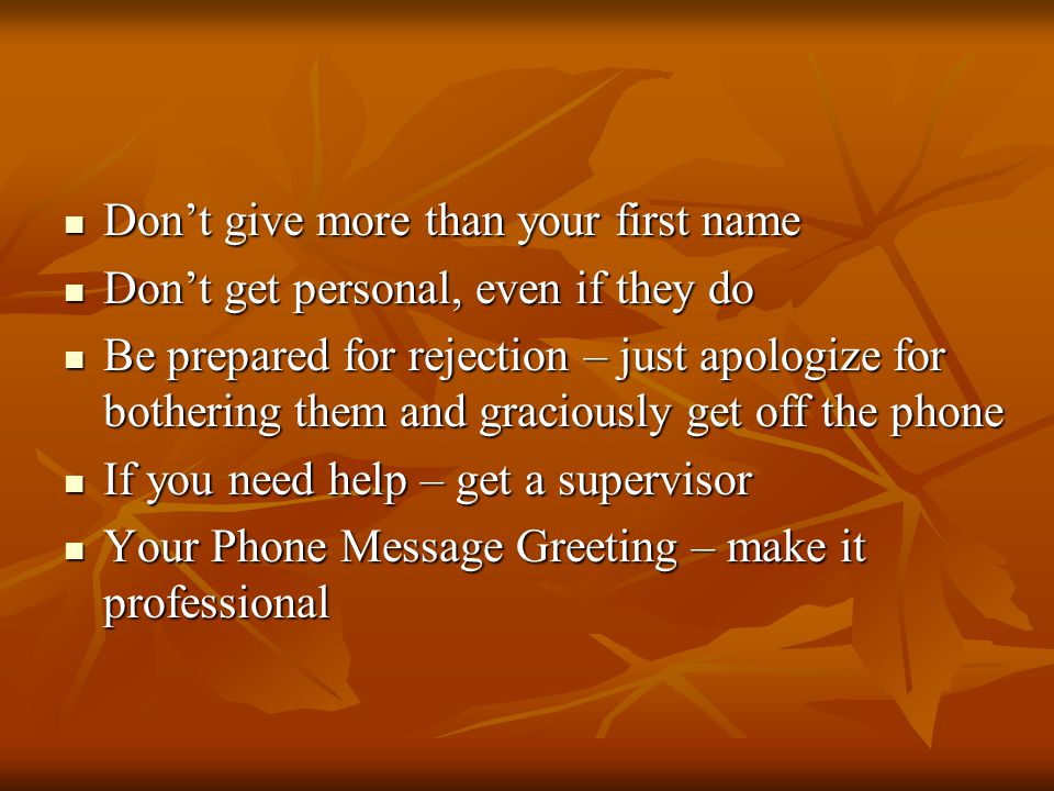 Dont give more than your first name Dont give more than your first name Dont get personal, even if they do Dont get personal, even if they do Be prepared for rejection – just apologize for bothering them and graciously get off the phone Be prepared for rejection – just apologize for bothering them and graciously get off the phone If you need help – get a supervisor If you need help – get a supervisor Your Phone Message Greeting – make it professional Your Phone Message Greeting – make it professional