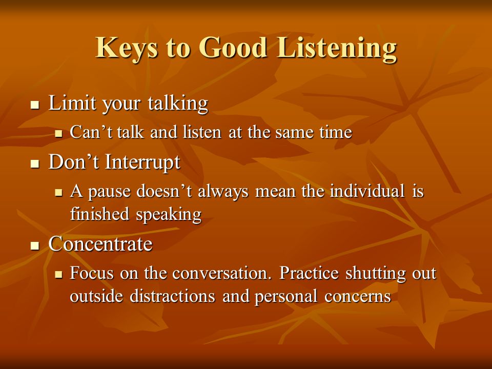 Keys to Good Listening Limit your talking Limit your talking Cant talk and listen at the same time Cant talk and listen at the same time Dont Interrupt Dont Interrupt A pause doesnt always mean the individual is finished speaking A pause doesnt always mean the individual is finished speaking Concentrate Concentrate Focus on the conversation.