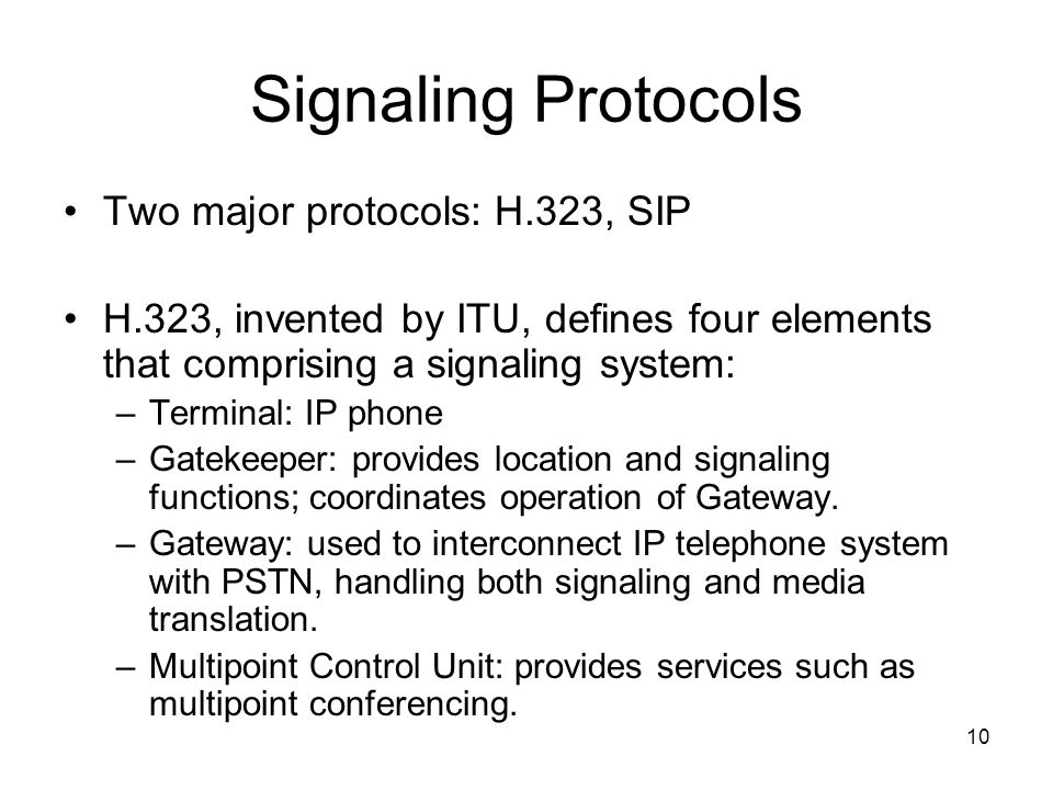 10 Signaling Protocols Two major protocols: H.323, SIP H.323, invented by ITU, defines four elements that comprising a signaling system: –Terminal: IP phone –Gatekeeper: provides location and signaling functions; coordinates operation of Gateway.