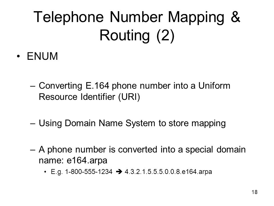 18 Telephone Number Mapping & Routing (2) ENUM –Converting E.164 phone number into a Uniform Resource Identifier (URI) –Using Domain Name System to store mapping –A phone number is converted into a special domain name: e164.arpa E.g.
