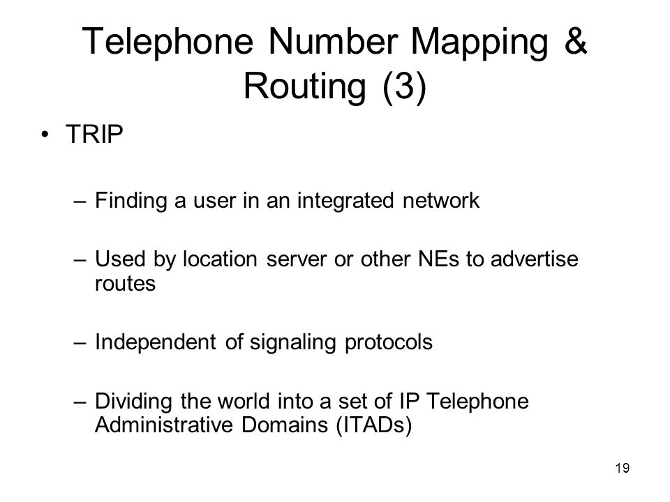 19 Telephone Number Mapping & Routing (3) TRIP –Finding a user in an integrated network –Used by location server or other NEs to advertise routes –Independent of signaling protocols –Dividing the world into a set of IP Telephone Administrative Domains (ITADs)