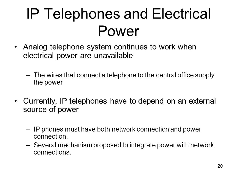 20 IP Telephones and Electrical Power Analog telephone system continues to work when electrical power are unavailable –The wires that connect a telephone to the central office supply the power Currently, IP telephones have to depend on an external source of power –IP phones must have both network connection and power connection.