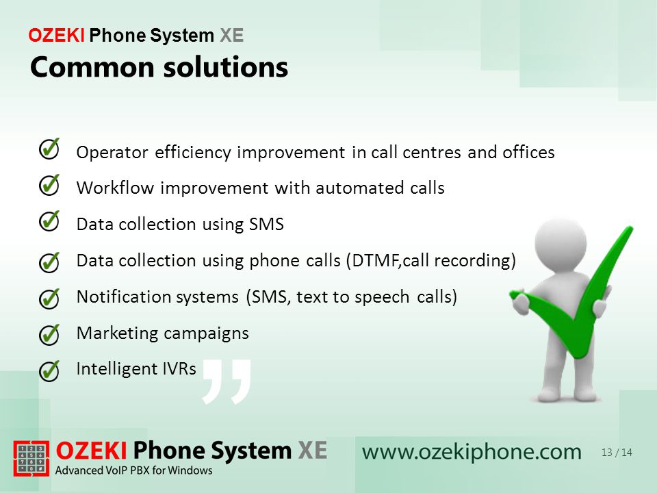 OZEKI Phone System XE Common solutions 13 / 14 Operator efficiency improvement in call centres and offices Workflow improvement with automated calls Data collection using SMS Data collection using phone calls (DTMF,call recording) Notification systems (SMS, text to speech calls) Marketing campaigns Intelligent IVRs