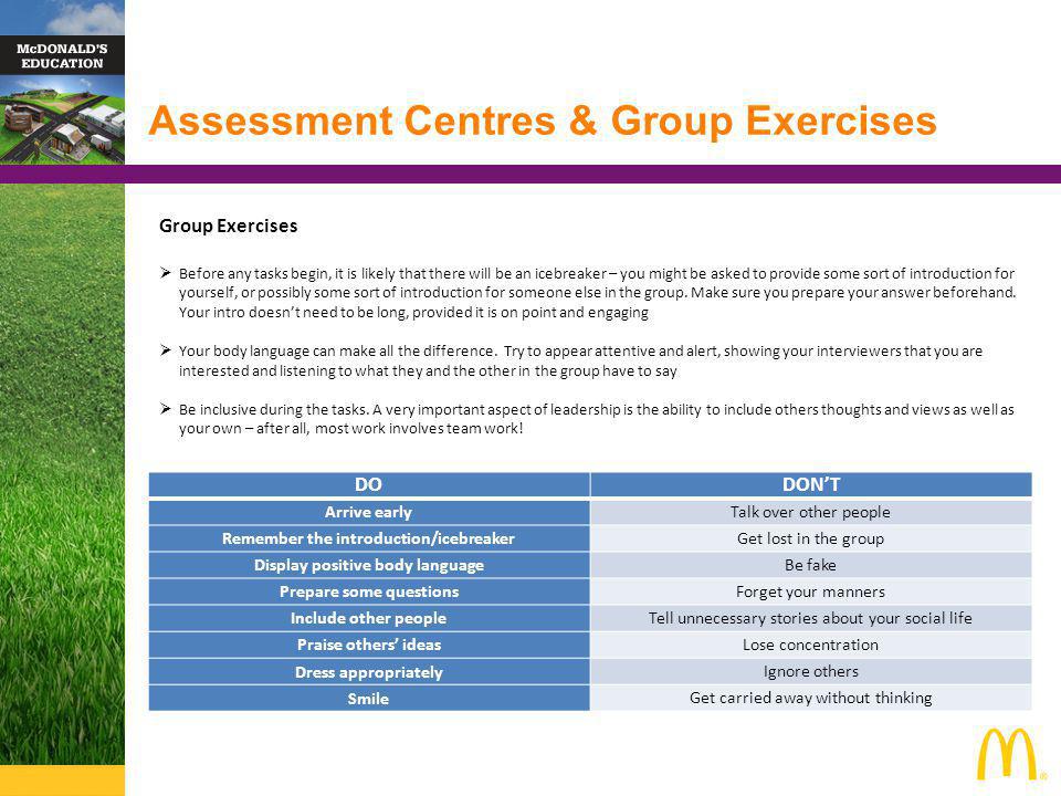 Assessment Centres & Group Exercises Group Exercises Before any tasks begin, it is likely that there will be an icebreaker – you might be asked to provide some sort of introduction for yourself, or possibly some sort of introduction for someone else in the group.