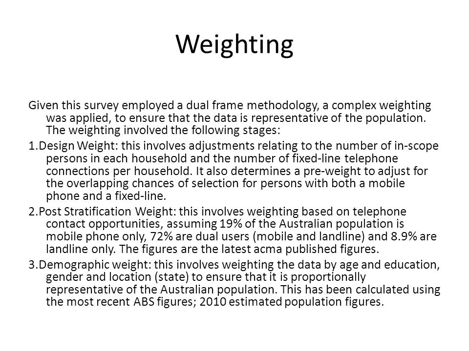 Weighting Given this survey employed a dual frame methodology, a complex weighting was applied, to ensure that the data is representative of the population.