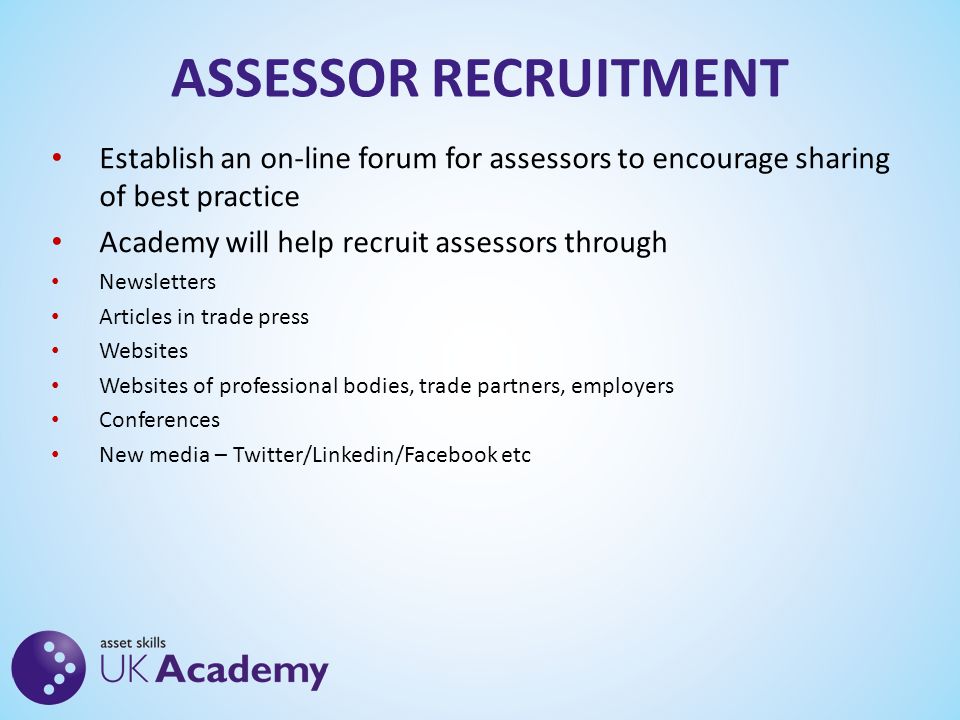 ASSESSOR RECRUITMENT Establish an on-line forum for assessors to encourage sharing of best practice Academy will help recruit assessors through Newsletters Articles in trade press Websites Websites of professional bodies, trade partners, employers Conferences New media – Twitter/Linkedin/Facebook etc
