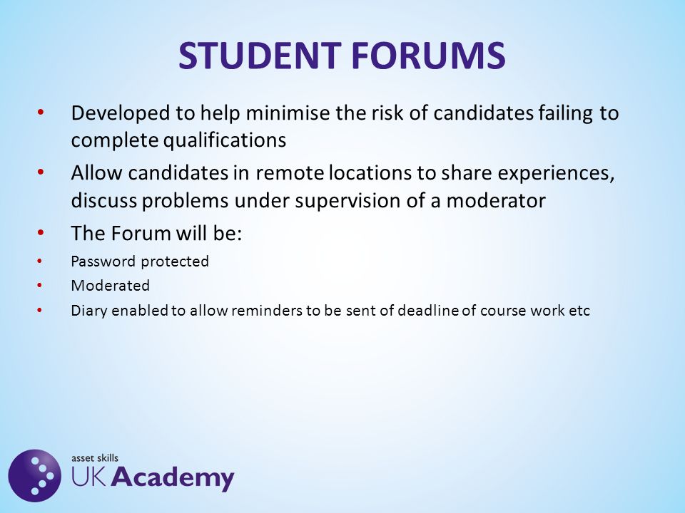 STUDENT FORUMS Developed to help minimise the risk of candidates failing to complete qualifications Allow candidates in remote locations to share experiences, discuss problems under supervision of a moderator The Forum will be: Password protected Moderated Diary enabled to allow reminders to be sent of deadline of course work etc