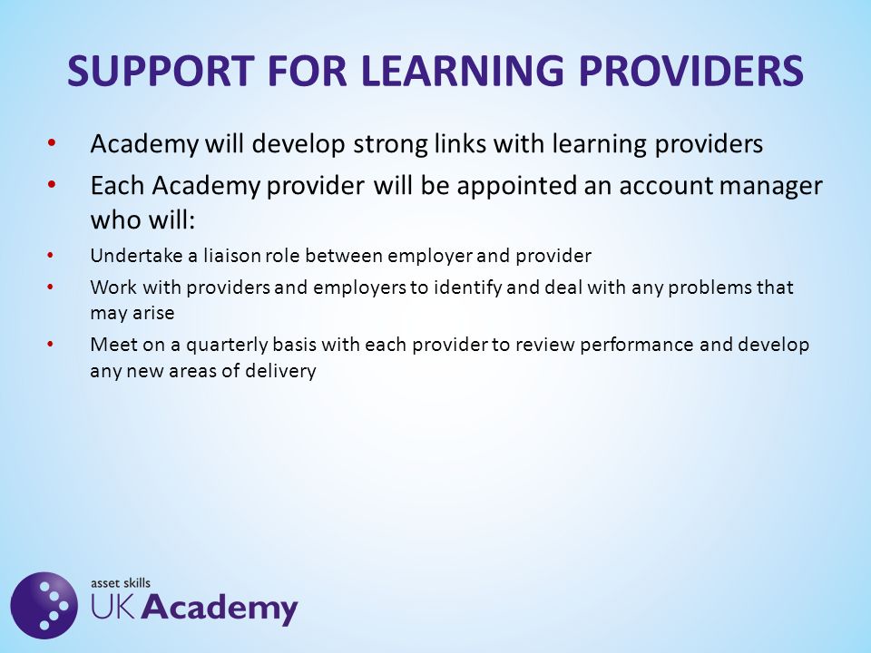SUPPORT FOR LEARNING PROVIDERS Academy will develop strong links with learning providers Each Academy provider will be appointed an account manager who will: Undertake a liaison role between employer and provider Work with providers and employers to identify and deal with any problems that may arise Meet on a quarterly basis with each provider to review performance and develop any new areas of delivery