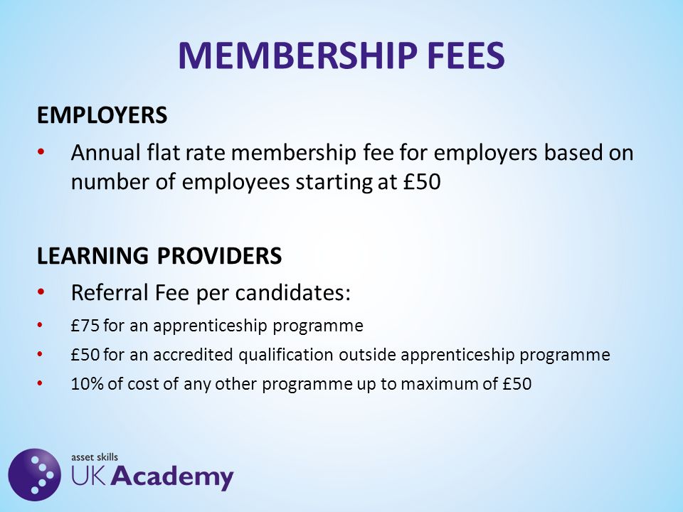 MEMBERSHIP FEES EMPLOYERS Annual flat rate membership fee for employers based on number of employees starting at £50 LEARNING PROVIDERS Referral Fee per candidates: £75 for an apprenticeship programme £50 for an accredited qualification outside apprenticeship programme 10% of cost of any other programme up to maximum of £50
