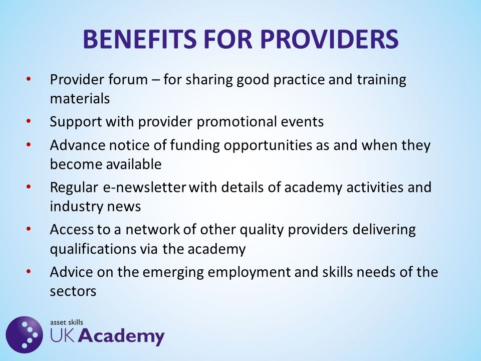 BENEFITS FOR PROVIDERS Provider forum – for sharing good practice and training materials Support with provider promotional events Advance notice of funding opportunities as and when they become available Regular e-newsletter with details of academy activities and industry news Access to a network of other quality providers delivering qualifications via the academy Advice on the emerging employment and skills needs of the sectors
