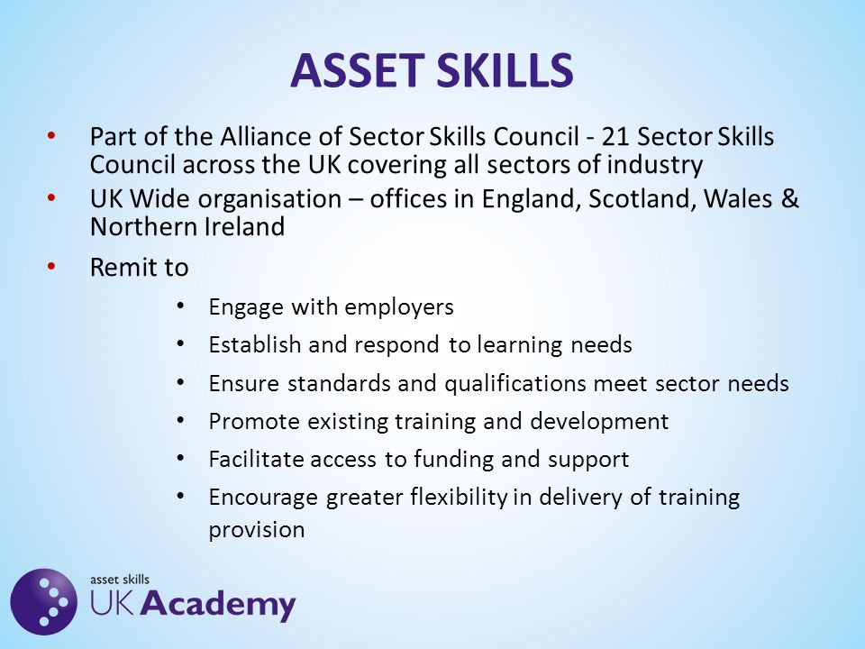 ASSET SKILLS Part of the Alliance of Sector Skills Council - 21 Sector Skills Council across the UK covering all sectors of industry UK Wide organisation – offices in England, Scotland, Wales & Northern Ireland Remit to Engage with employers Establish and respond to learning needs Ensure standards and qualifications meet sector needs Promote existing training and development Facilitate access to funding and support Encourage greater flexibility in delivery of training provision