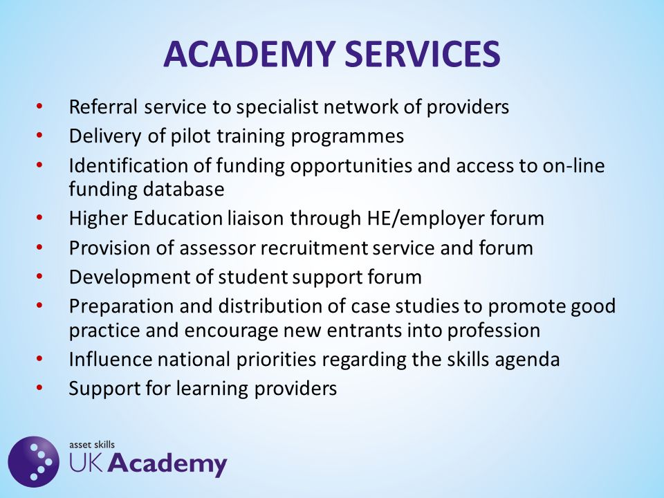 ACADEMY SERVICES Referral service to specialist network of providers Delivery of pilot training programmes Identification of funding opportunities and access to on-line funding database Higher Education liaison through HE/employer forum Provision of assessor recruitment service and forum Development of student support forum Preparation and distribution of case studies to promote good practice and encourage new entrants into profession Influence national priorities regarding the skills agenda Support for learning providers