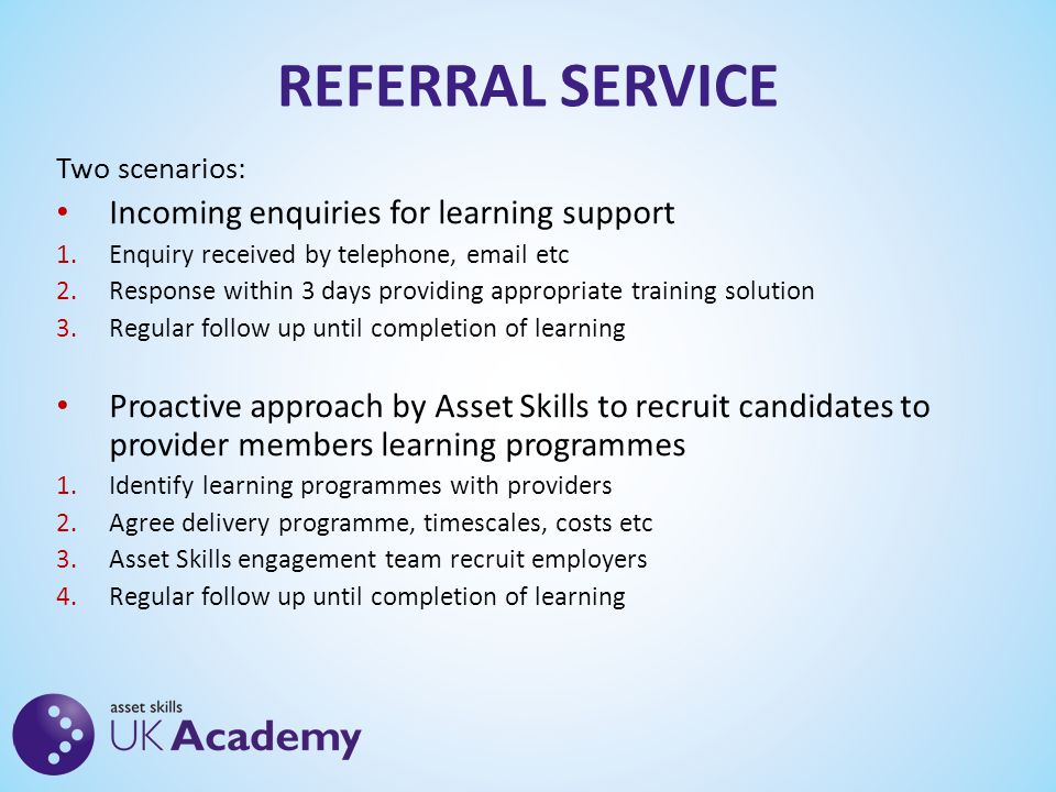 REFERRAL SERVICE Two scenarios: Incoming enquiries for learning support 1.Enquiry received by telephone,  etc 2.Response within 3 days providing appropriate training solution 3.Regular follow up until completion of learning Proactive approach by Asset Skills to recruit candidates to provider members learning programmes 1.Identify learning programmes with providers 2.Agree delivery programme, timescales, costs etc 3.Asset Skills engagement team recruit employers 4.Regular follow up until completion of learning