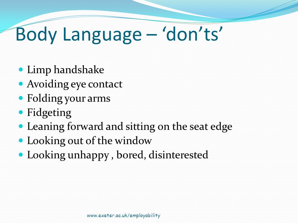 Body Language – donts Limp handshake Avoiding eye contact Folding your arms Fidgeting Leaning forward and sitting on the seat edge Looking out of the window Looking unhappy, bored, disinterested
