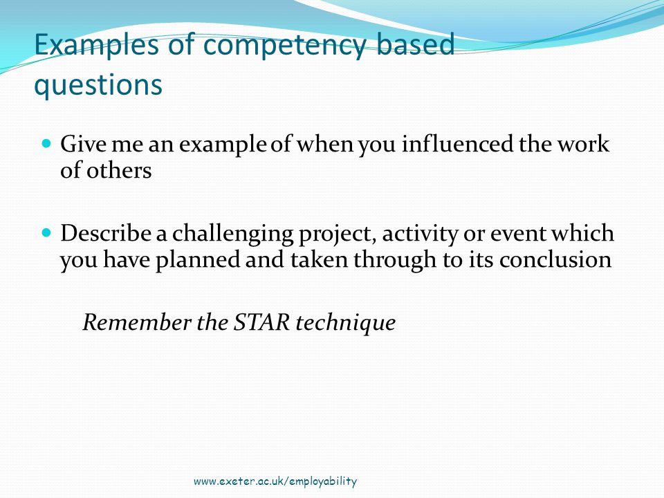 Examples of competency based questions Give me an example of when you influenced the work of others Describe a challenging project, activity or event which you have planned and taken through to its conclusion Remember the STAR technique