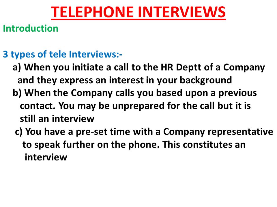 TELEPHONE INTERVIEWS Introduction 3 types of tele Interviews:- a) When you initiate a call to the HR Deptt of a Company and they express an interest in your background b) When the Company calls you based upon a previous contact.