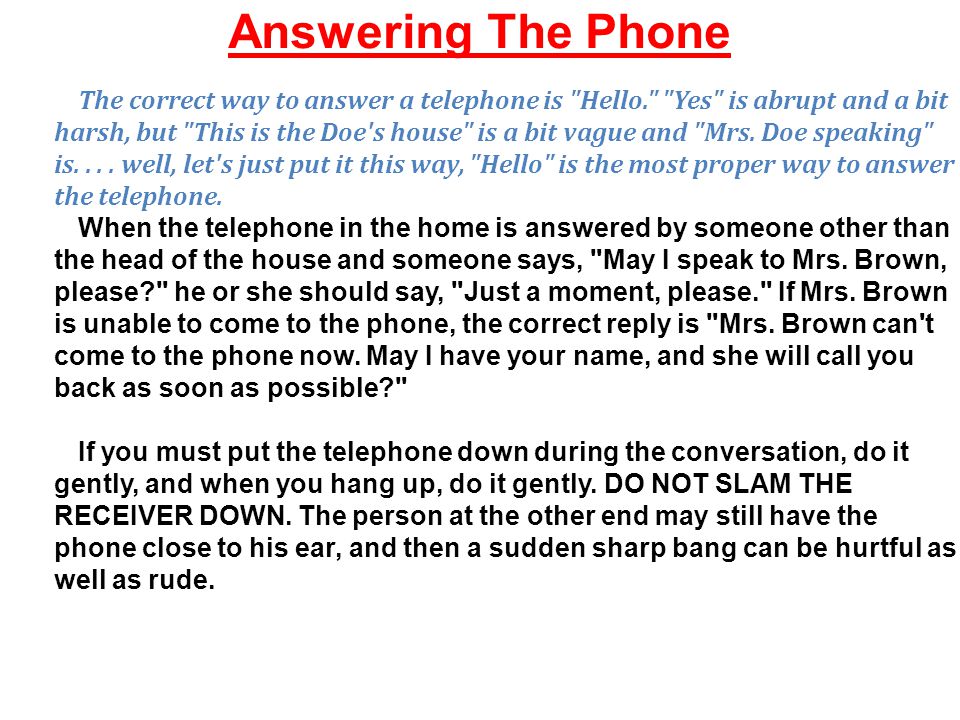 Answering The Phone The correct way to answer a telephone is Hello. Yes is abrupt and a bit harsh, but This is the Doe s house is a bit vague and Mrs.