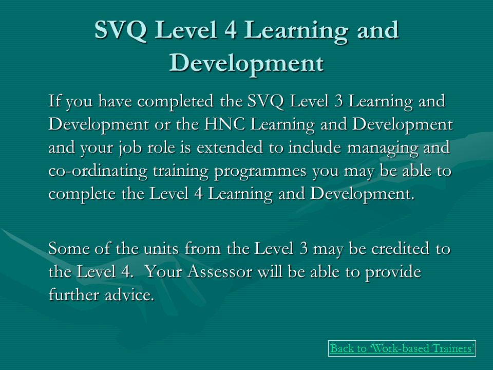SVQ Level 4 Learning and Development If you have completed the SVQ Level 3 Learning and Development or the HNC Learning and Development and your job role is extended to include managing and co-ordinating training programmes you may be able to complete the Level 4 Learning and Development.