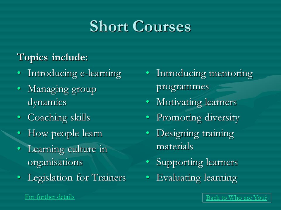 Short Courses Topics include: Introducing e-learningIntroducing e-learning Managing group dynamicsManaging group dynamics Coaching skillsCoaching skills How people learnHow people learn Learning culture in organisationsLearning culture in organisations Legislation for TrainersLegislation for Trainers Introducing mentoring programmes Motivating learners Promoting diversity Designing training materials Supporting learners Evaluating learning For further details Back to Who are You