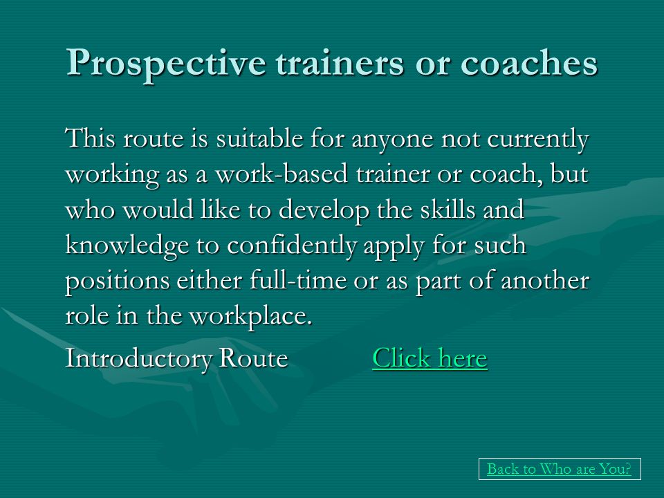 Prospective trainers or coaches This route is suitable for anyone not currently working as a work-based trainer or coach, but who would like to develop the skills and knowledge to confidently apply for such positions either full-time or as part of another role in the workplace.