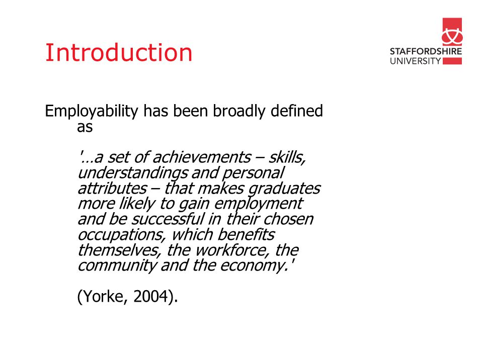 Introduction Employability has been broadly defined as …a set of achievements – skills, understandings and personal attributes – that makes graduates more likely to gain employment and be successful in their chosen occupations, which benefits themselves, the workforce, the community and the economy. (Yorke, 2004).
