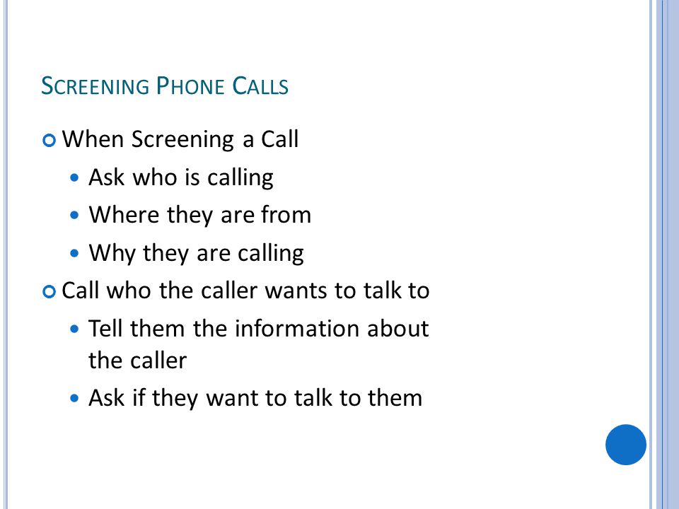 S CREENING P HONE C ALLS When Screening a Call Ask who is calling Where they are from Why they are calling Call who the caller wants to talk to Tell them the information about the caller Ask if they want to talk to them