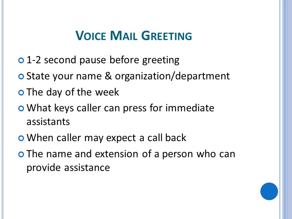 V OICE M AIL G REETING 1-2 second pause before greeting State your name & organization/department The day of the week What keys caller can press for immediate assistants When caller may expect a call back The name and extension of a person who can provide assistance
