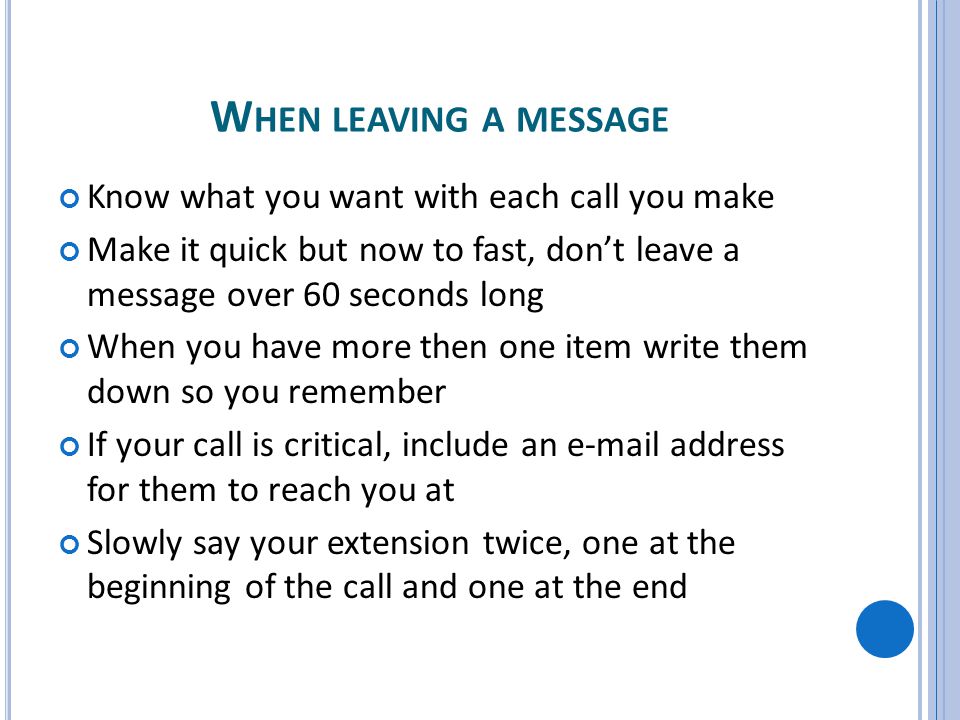 W HEN LEAVING A MESSAGE Know what you want with each call you make Make it quick but now to fast, dont leave a message over 60 seconds long When you have more then one item write them down so you remember If your call is critical, include an  address for them to reach you at Slowly say your extension twice, one at the beginning of the call and one at the end