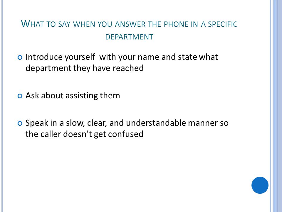W HAT TO SAY WHEN YOU ANSWER THE PHONE IN A SPECIFIC DEPARTMENT Introduce yourself with your name and state what department they have reached Ask about assisting them Speak in a slow, clear, and understandable manner so the caller doesnt get confused