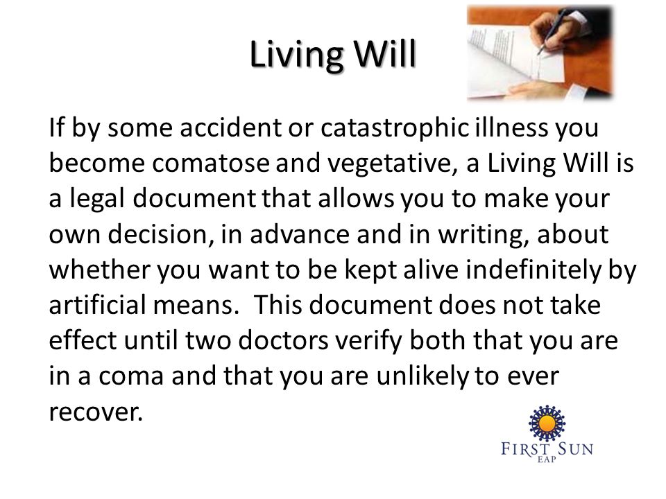 If by some accident or catastrophic illness you become comatose and vegetative, a Living Will is a legal document that allows you to make your own decision, in advance and in writing, about whether you want to be kept alive indefinitely by artificial means.